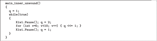 \begin{quoze}
main_inner_unwound()
{
q = 1;
while(true)
{
Kiwi.Pause(); q...
...;
for (int v=0; v<10; v++) { q «= 1; }
Kiwi.Pause(); q = 1;
}
}
\end{quoze}